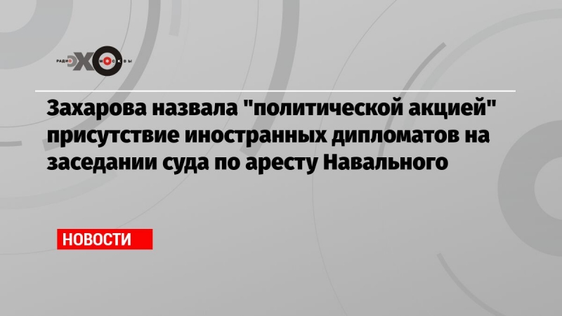 Захарова назвала 'политической акцией' присутствие иностранных дипломатов на заседании суда по аресту Навального 	
