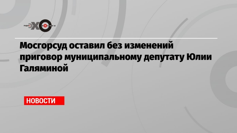 Мосгорсуд оставил без изменений приговор муниципальному депутату Юлии Галяминой