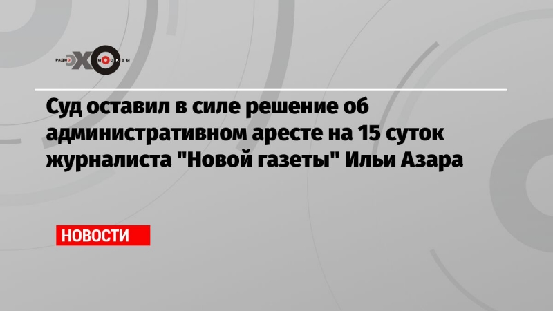 Суд оставил в силе решение об административном аресте на 15 суток журналиста 'Новой газеты' Ильи Азара