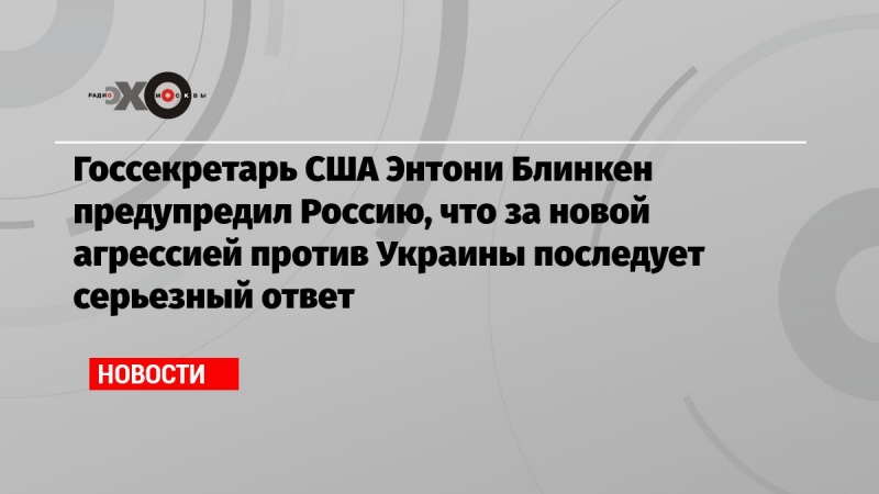 Госсекретарь США Энтони Блинкен предупредил Россию, что за новой агрессией против Украины последует серьезный ответ